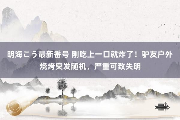 明海こう最新番号 刚吃上一口就炸了！驴友户外烧烤突发随机，严重可致失明