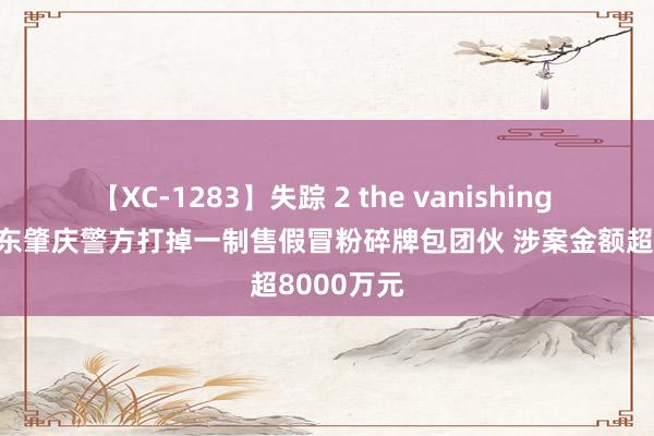 【XC-1283】失踪 2 the vanishing 明日香 广东肇庆警方打掉一制售假冒粉碎牌包团伙 涉案金额超8000万元