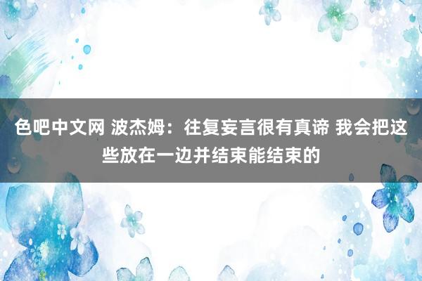 色吧中文网 波杰姆：往复妄言很有真谛 我会把这些放在一边并结束能结束的