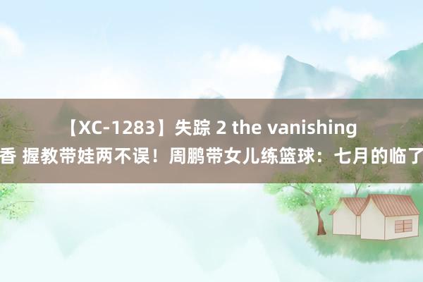 【XC-1283】失踪 2 the vanishing 明日香 握教带娃两不误！周鹏带女儿练篮球：七月的临了一天