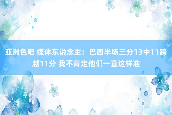 亚洲色吧 媒体东说念主：巴西半场三分13中11跨越11分 我不肯定他们一直这样准