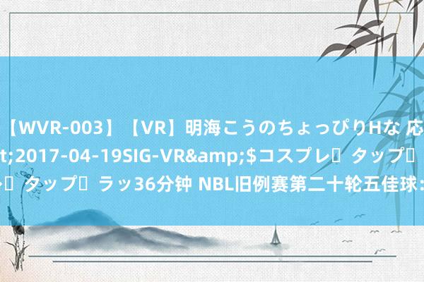 【WVR-003】【VR】明海こうのちょっぴりHな 応援 VR</a>2017-04-19SIG-VR&$コスプレ・タップ・ラッ36分钟 NBL旧例赛第二十轮五佳球：哈里斯追身钉板大帽