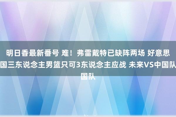 明日香最新番号 难！弗雷戴特已缺阵两场 好意思国三东说念主男篮只可3东说念主应战 未来VS中国队