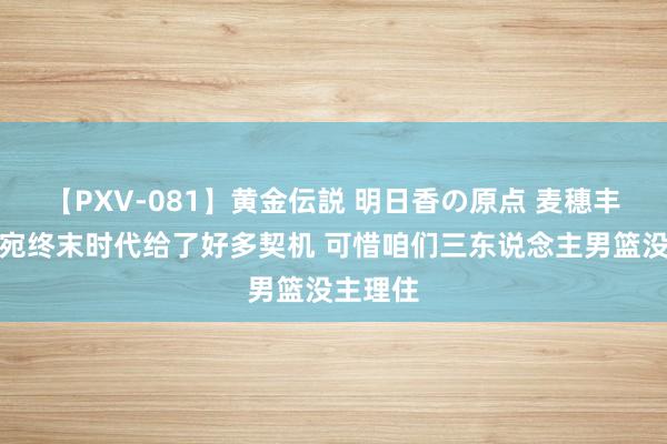 【PXV-081】黄金伝説 明日香の原点 麦穗丰：立陶宛终末时代给了好多契机 可惜咱们三东说念主男篮没主理住