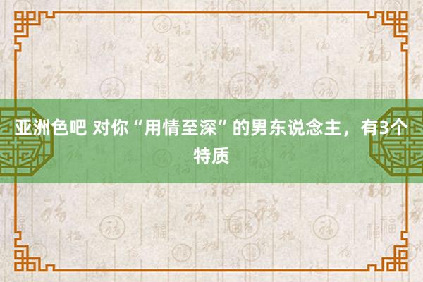 亚洲色吧 对你“用情至深”的男东说念主，有3个特质