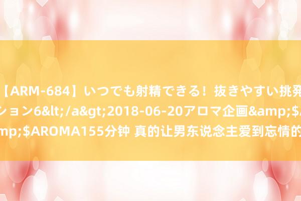 【ARM-684】いつでも射精できる！抜きやすい挑発パンチラコレクション6</a>2018-06-20アロマ企画&$AROMA155分钟 真的让男东说念主爱到忘情的女东说念主：很“