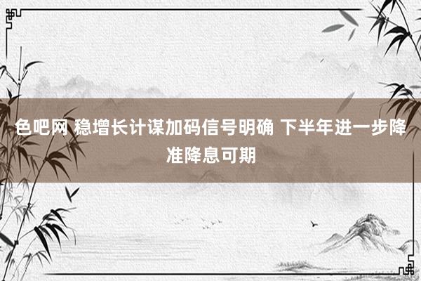 色吧网 稳增长计谋加码信号明确 下半年进一步降准降息可期