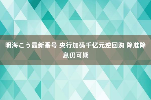 明海こう最新番号 央行加码千亿元逆回购 降准降息仍可期