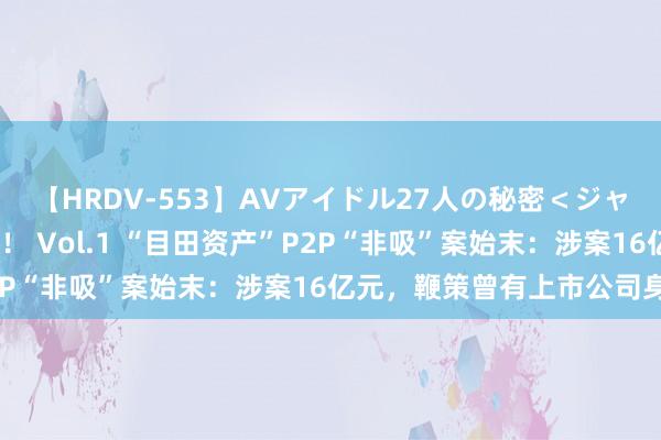 【HRDV-553】AVアイドル27人の秘密＜ジャンル別SEX＞4時間！！ Vol.1 “目田资产”P2P“非吸”案始末：涉案16亿元，鞭策曾有上市公司身影