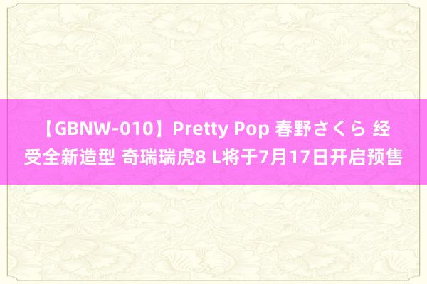 【GBNW-010】Pretty Pop 春野さくら 经受全新造型 奇瑞瑞虎8 L将于7月17日开启预售