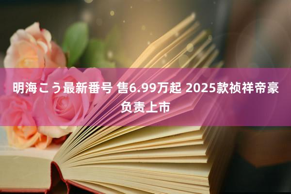 明海こう最新番号 售6.99万起 2025款祯祥帝豪负责上市