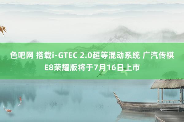 色吧网 搭载i-GTEC 2.0超等混动系统 广汽传祺E8荣耀版将于7月16日上市