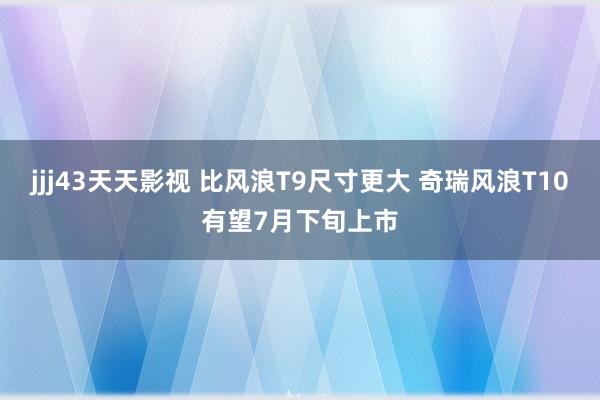 jjj43天天影视 比风浪T9尺寸更大 奇瑞风浪T10有望7月下旬上市