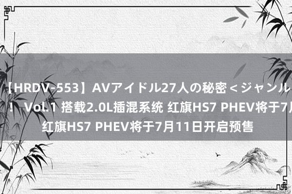 【HRDV-553】AVアイドル27人の秘密＜ジャンル別SEX＞4時間！！ Vol.1 搭载2.0L插混系统 红旗HS7 PHEV将于7月11日开启预售