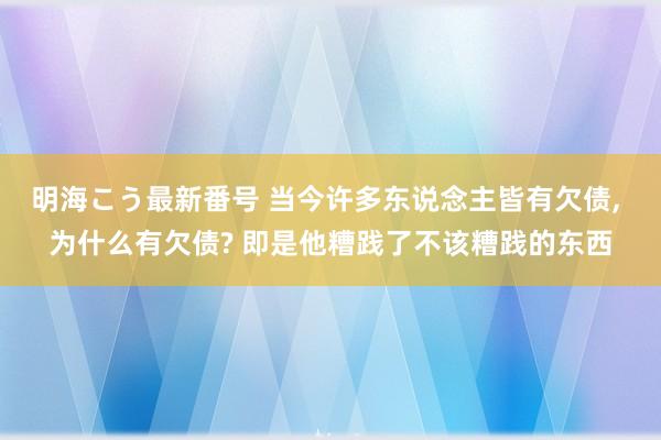 明海こう最新番号 当今许多东说念主皆有欠债, 为什么有欠债? 即是他糟践了不该糟践的东西