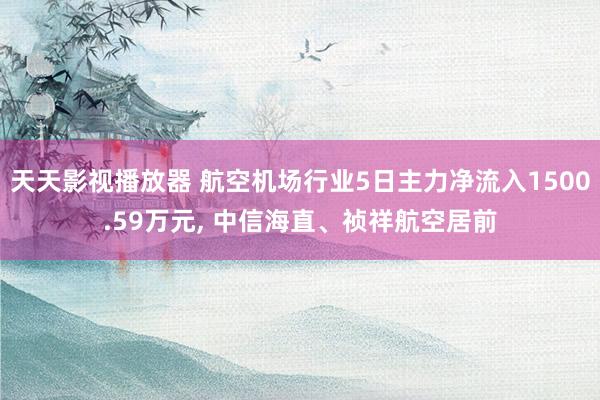 天天影视播放器 航空机场行业5日主力净流入1500.59万元， 中信海直、祯祥航空居前