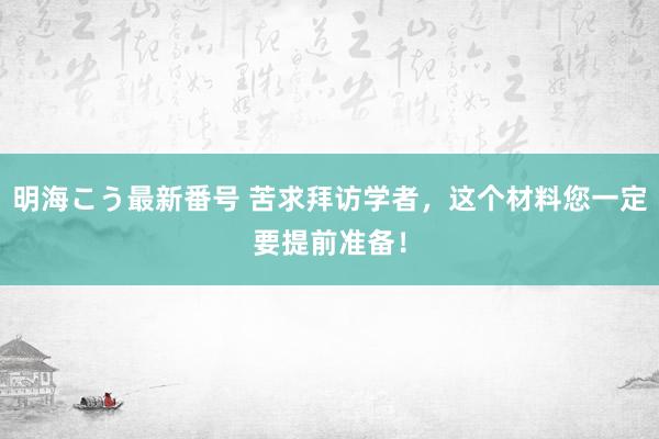 明海こう最新番号 苦求拜访学者，这个材料您一定要提前准备！