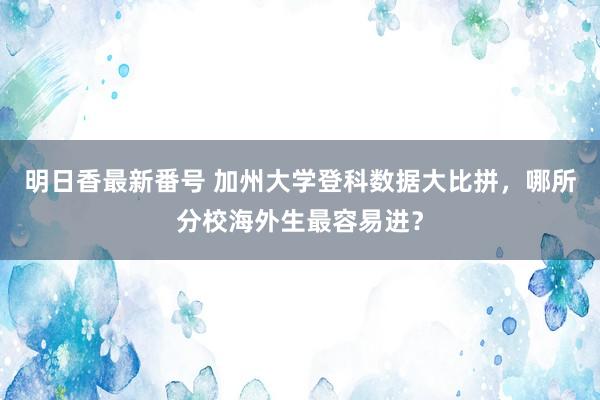 明日香最新番号 加州大学登科数据大比拼，哪所分校海外生最容易进？