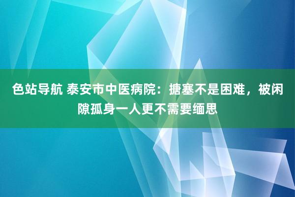 色站导航 泰安市中医病院：搪塞不是困难，被闲隙孤身一人更不需要缅思