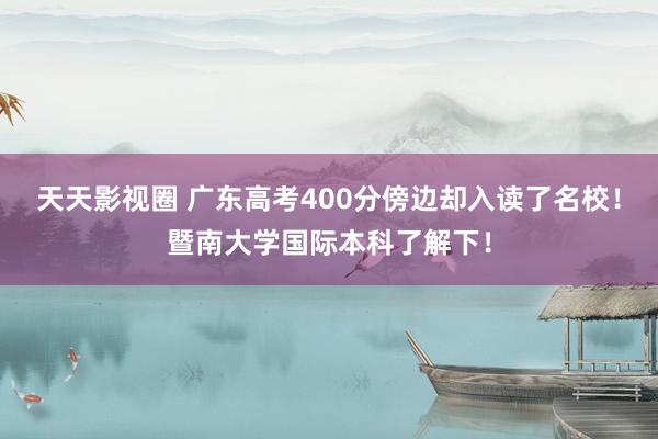 天天影视圈 广东高考400分傍边却入读了名校！暨南大学国际本科了解下！