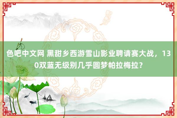 色吧中文网 黑甜乡西游雪山影业聘请赛大战，130双蓝无级别几乎圆梦帕拉梅拉？