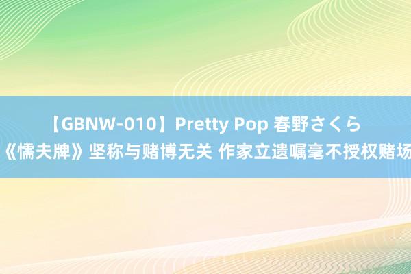 【GBNW-010】Pretty Pop 春野さくら 《懦夫牌》坚称与赌博无关 作家立遗嘱毫不授权赌场