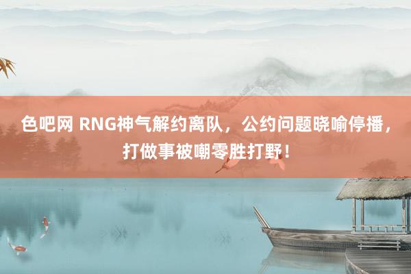 色吧网 RNG神气解约离队，公约问题晓喻停播，打做事被嘲零胜打野！