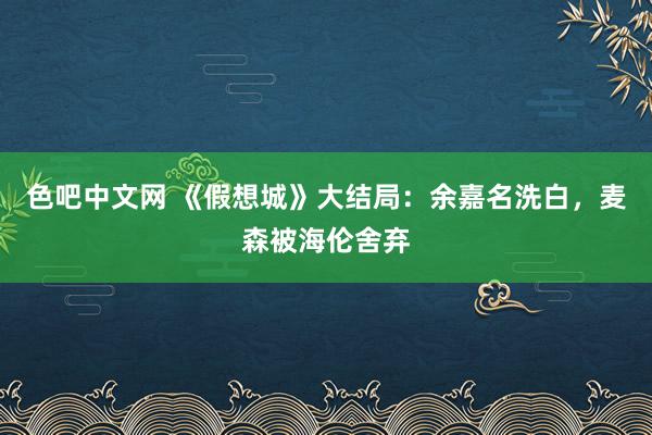 色吧中文网 《假想城》大结局：余嘉名洗白，麦森被海伦舍弃