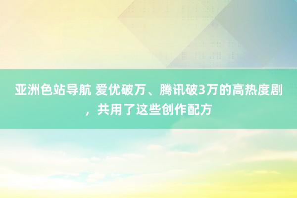 亚洲色站导航 爱优破万、腾讯破3万的高热度剧，共用了这些创作配方