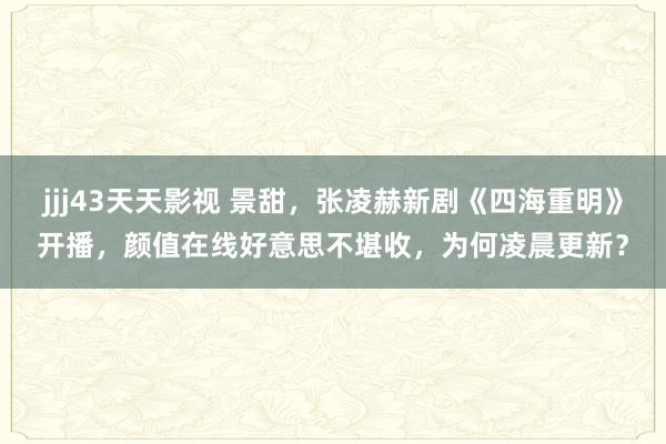 jjj43天天影视 景甜，张凌赫新剧《四海重明》开播，颜值在线好意思不堪收，为何凌晨更新？