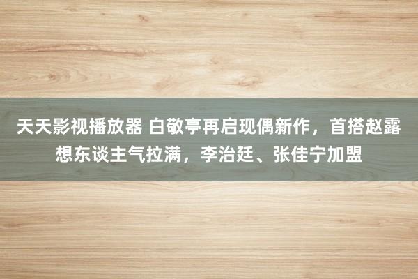 天天影视播放器 白敬亭再启现偶新作，首搭赵露想东谈主气拉满，李治廷、张佳宁加盟