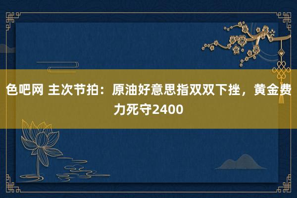 色吧网 主次节拍：原油好意思指双双下挫，黄金费力死守2400