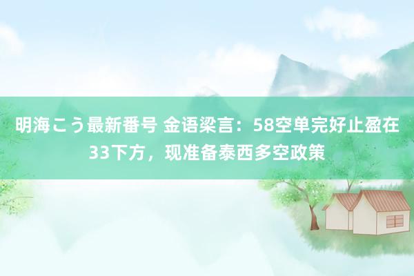 明海こう最新番号 金语梁言：58空单完好止盈在33下方，现准备泰西多空政策