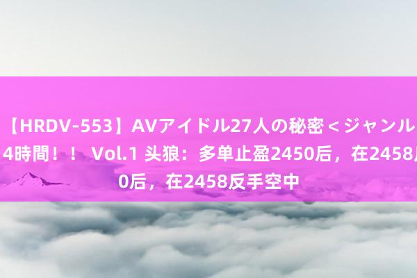 【HRDV-553】AVアイドル27人の秘密＜ジャンル別SEX＞4時間！！ Vol.1 头狼：多单止盈2450后，在2458反手空中