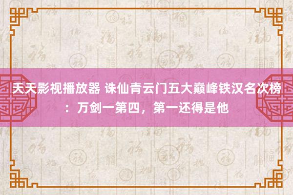 天天影视播放器 诛仙青云门五大巅峰铁汉名次榜：万剑一第四，第一还得是他