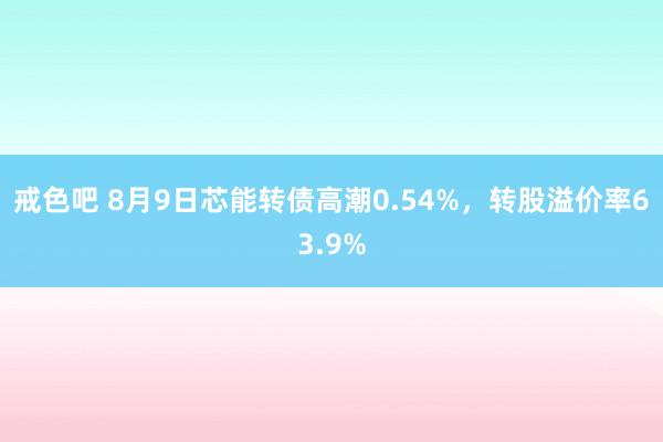 戒色吧 8月9日芯能转债高潮0.54%，转股溢价率63.9%