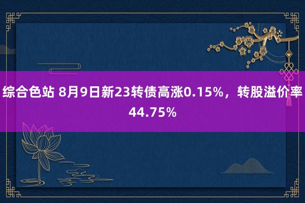 综合色站 8月9日新23转债高涨0.15%，转股溢价率44.75%