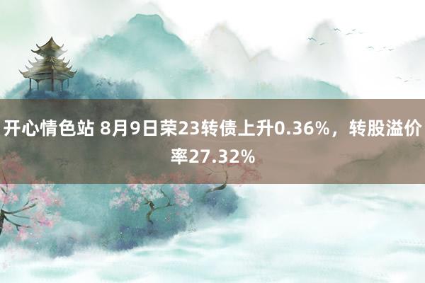 开心情色站 8月9日荣23转债上升0.36%，转股溢价率27.32%