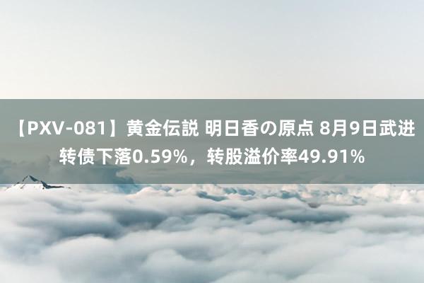 【PXV-081】黄金伝説 明日香の原点 8月9日武进转债下落0.59%，转股溢价率49.91%