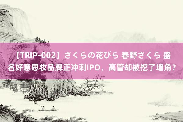 【TRIP-002】さくらの花びら 春野さくら 盛名好意思妆品牌正冲刺IPO，高管却被挖了墙角？