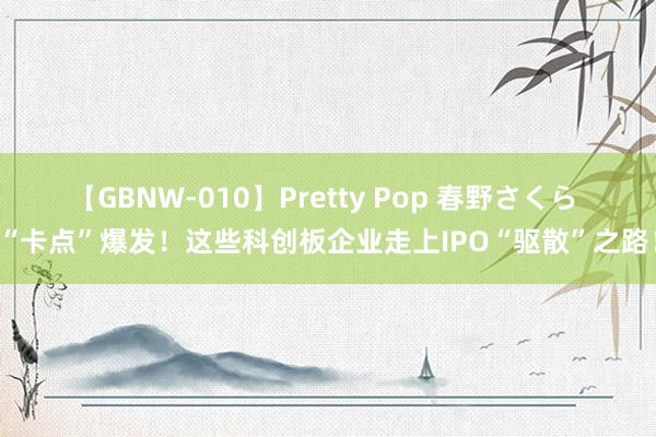 【GBNW-010】Pretty Pop 春野さくら “卡点”爆发！这些科创板企业走上IPO“驱散”之路！