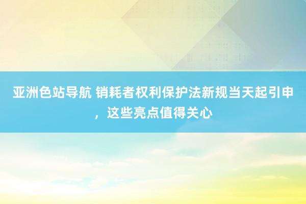 亚洲色站导航 销耗者权利保护法新规当天起引申，这些亮点值得关心