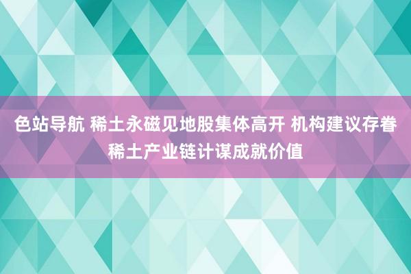 色站导航 稀土永磁见地股集体高开 机构建议存眷稀土产业链计谋成就价值