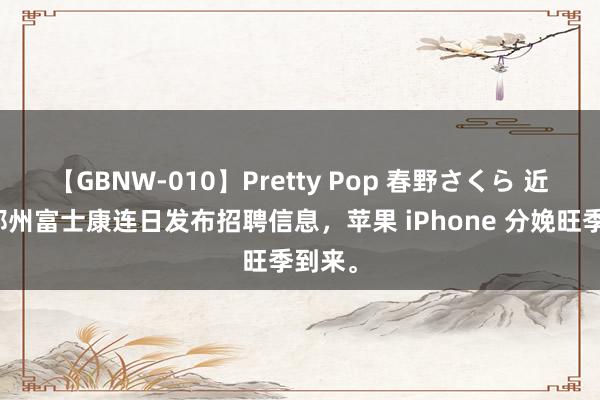 【GBNW-010】Pretty Pop 春野さくら 近日，郑州富士康连日发布招聘信息，苹果 iPhone 分娩旺季到来。