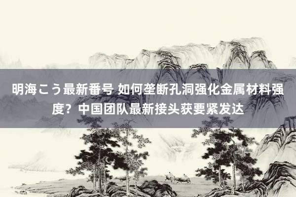 明海こう最新番号 如何垄断孔洞强化金属材料强度？中国团队最新接头获要紧发达