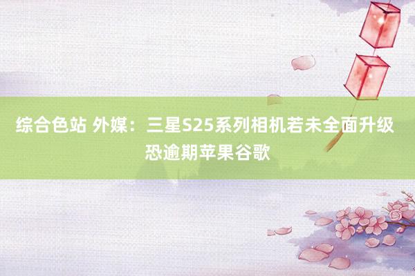 综合色站 外媒：三星S25系列相机若未全面升级 恐逾期苹果谷歌