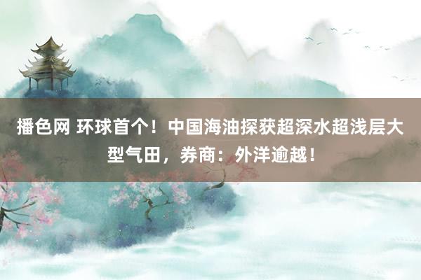 播色网 环球首个！中国海油探获超深水超浅层大型气田，券商：外洋逾越！