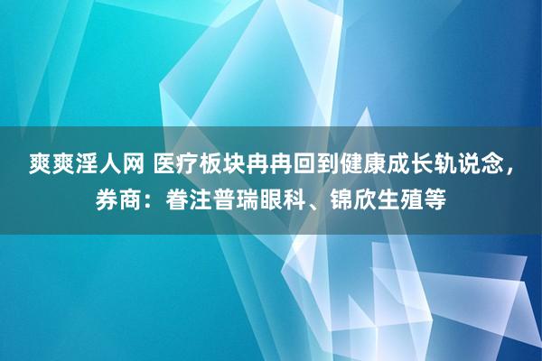 爽爽淫人网 医疗板块冉冉回到健康成长轨说念，券商：眷注普瑞眼科、锦欣生殖等