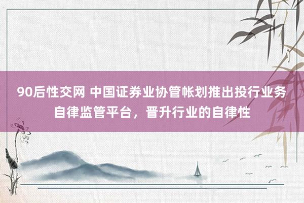 90后性交网 中国证券业协管帐划推出投行业务自律监管平台，晋升行业的自律性