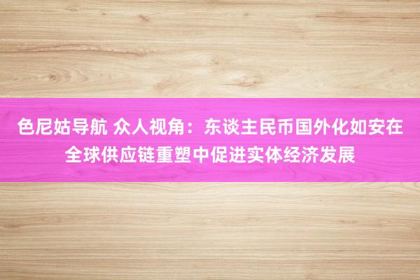 色尼姑导航 众人视角：东谈主民币国外化如安在全球供应链重塑中促进实体经济发展